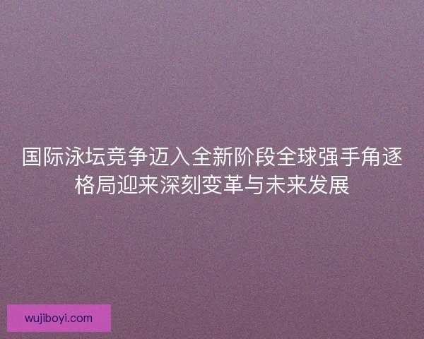 国际泳坛竞争迈入全新阶段全球强手角逐格局迎来深刻变革与未来发展